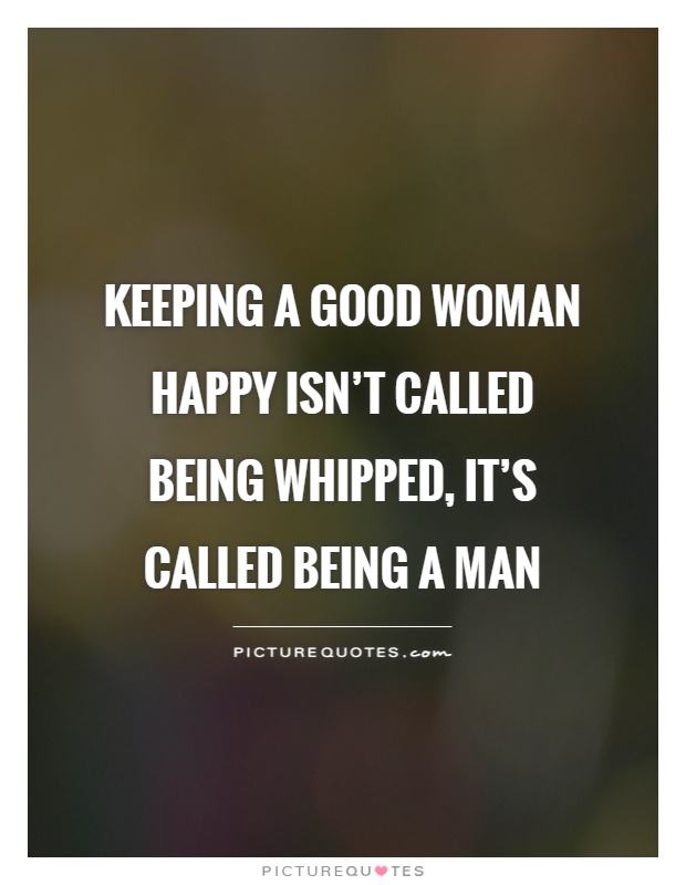 Keeping a good woman happy isn't called being whipped, it's called being a man Picture Quote #1