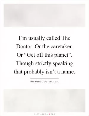 I’m usually called The Doctor. Or the caretaker. Or “Get off this planet”. Though strictly speaking that probably isn’t a name Picture Quote #1