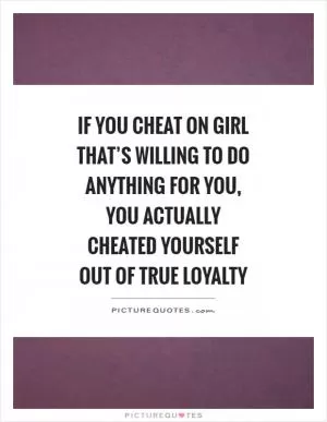 If you cheat on girl that’s willing to do anything for you, you actually cheated yourself out of true loyalty Picture Quote #1
