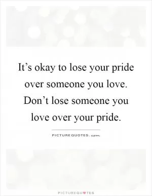It’s okay to lose your pride over someone you love. Don’t lose someone you love over your pride Picture Quote #1