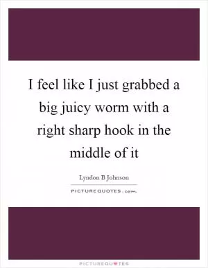 I feel like I just grabbed a big juicy worm with a right sharp hook in the middle of it Picture Quote #1