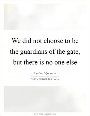 We did not choose to be the guardians of the gate, but there is no one else Picture Quote #1