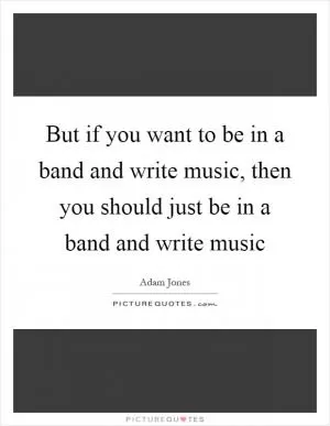But if you want to be in a band and write music, then you should just be in a band and write music Picture Quote #1