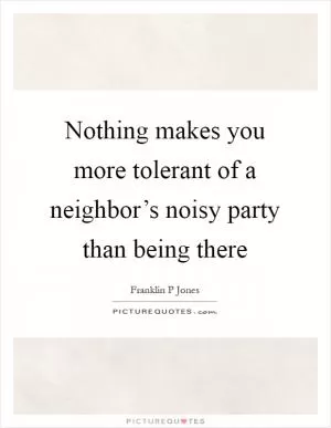 Nothing makes you more tolerant of a neighbor’s noisy party than being there Picture Quote #1