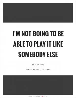 I’m not going to be able to play it like somebody else Picture Quote #1
