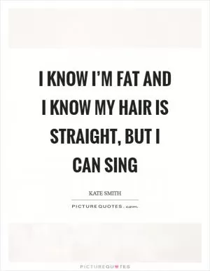 I know I’m fat and I know my hair is straight, but I can sing Picture Quote #1