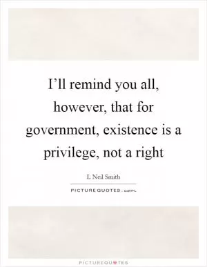 I’ll remind you all, however, that for government, existence is a privilege, not a right Picture Quote #1