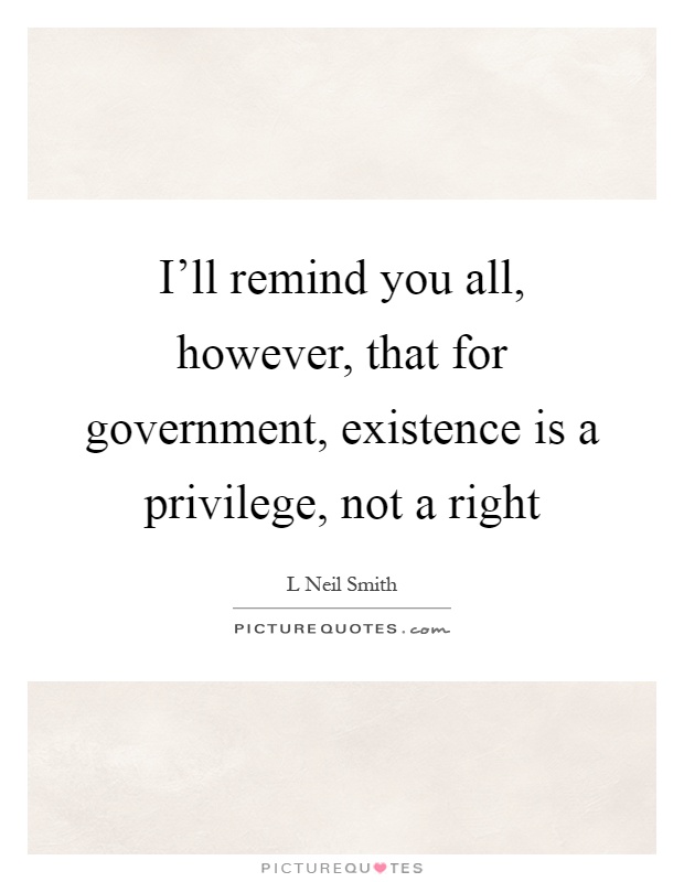 I'll remind you all, however, that for government, existence is a privilege, not a right Picture Quote #1