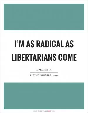 I’m as radical as libertarians come Picture Quote #1
