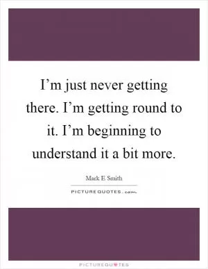 I’m just never getting there. I’m getting round to it. I’m beginning to understand it a bit more Picture Quote #1