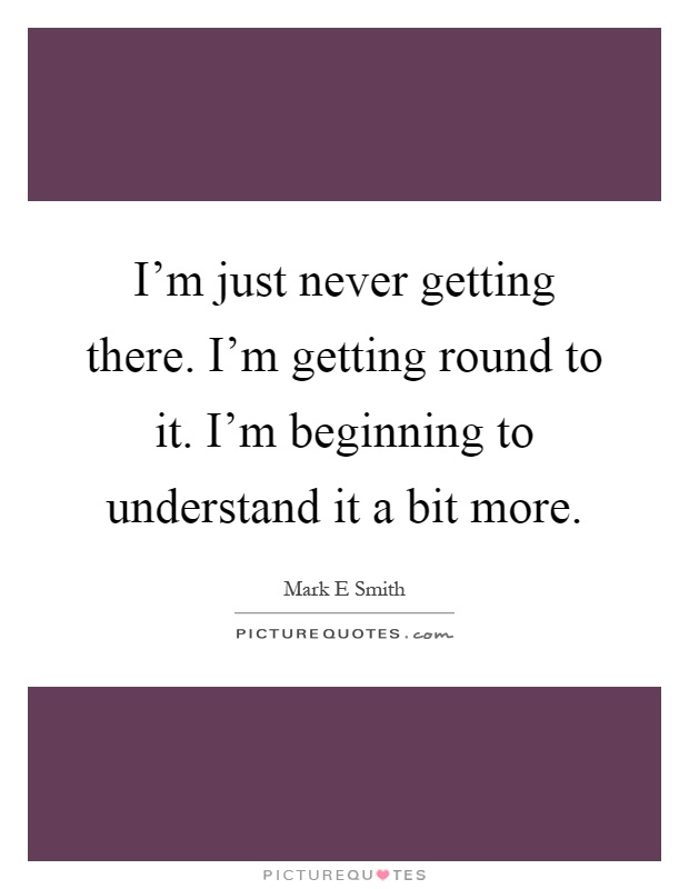 I'm just never getting there. I'm getting round to it. I'm beginning to understand it a bit more Picture Quote #1