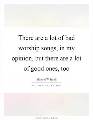 There are a lot of bad worship songs, in my opinion, but there are a lot of good ones, too Picture Quote #1