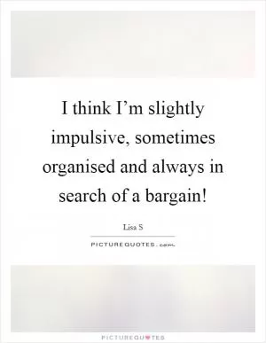 I think I’m slightly impulsive, sometimes organised and always in search of a bargain! Picture Quote #1