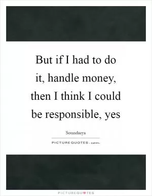 But if I had to do it, handle money, then I think I could be responsible, yes Picture Quote #1