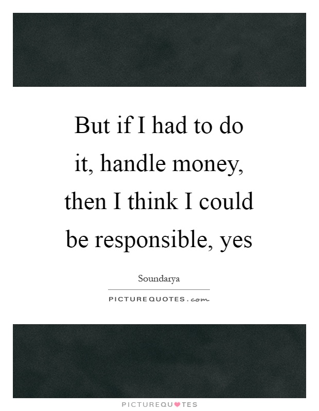 But if I had to do it, handle money, then I think I could be responsible, yes Picture Quote #1