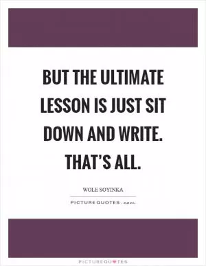 But the ultimate lesson is just sit down and write. That’s all Picture Quote #1
