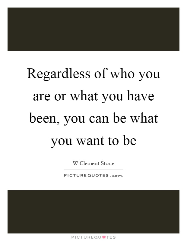 Regardless of who you are or what you have been, you can be what you want to be Picture Quote #1