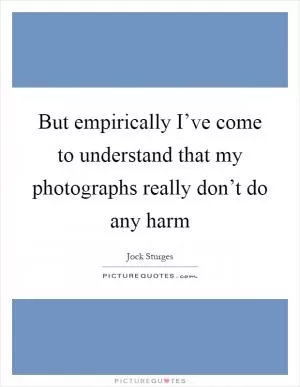 But empirically I’ve come to understand that my photographs really don’t do any harm Picture Quote #1