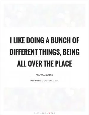 I like doing a bunch of different things, being all over the place Picture Quote #1