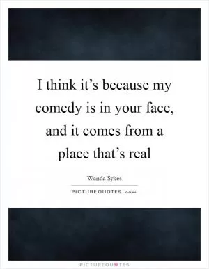 I think it’s because my comedy is in your face, and it comes from a place that’s real Picture Quote #1