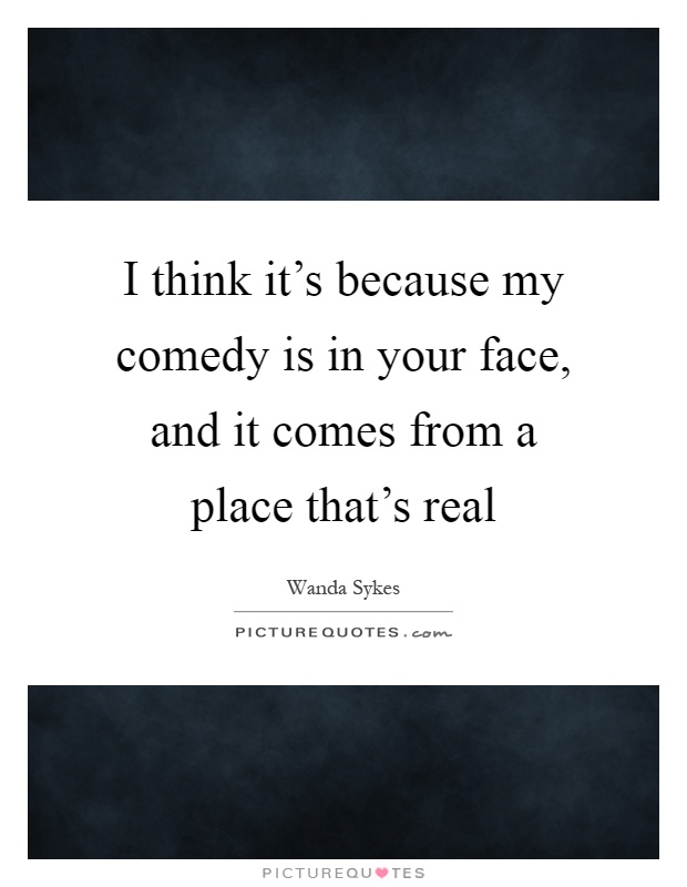 I think it's because my comedy is in your face, and it comes from a place that's real Picture Quote #1