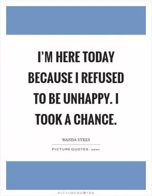 I’m here today because I refused to be unhappy. I took a chance Picture Quote #1