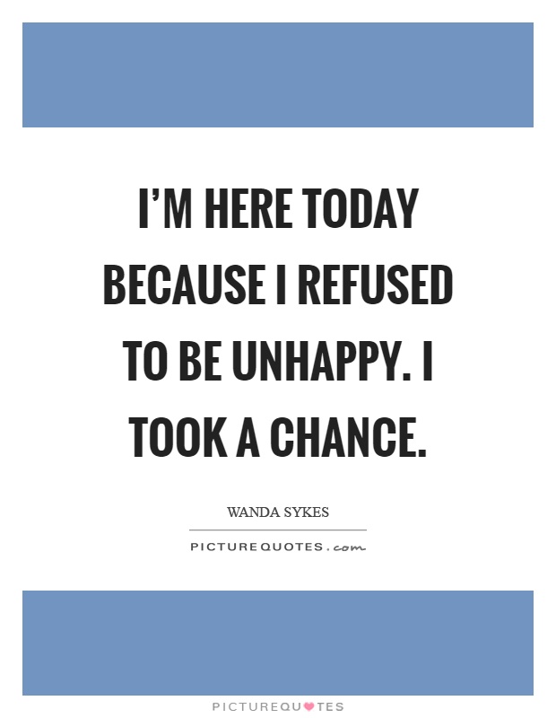 I'm here today because I refused to be unhappy. I took a chance Picture Quote #1