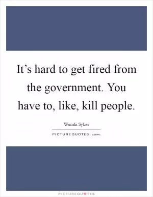 It’s hard to get fired from the government. You have to, like, kill people Picture Quote #1