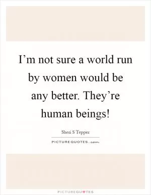 I’m not sure a world run by women would be any better. They’re human beings! Picture Quote #1