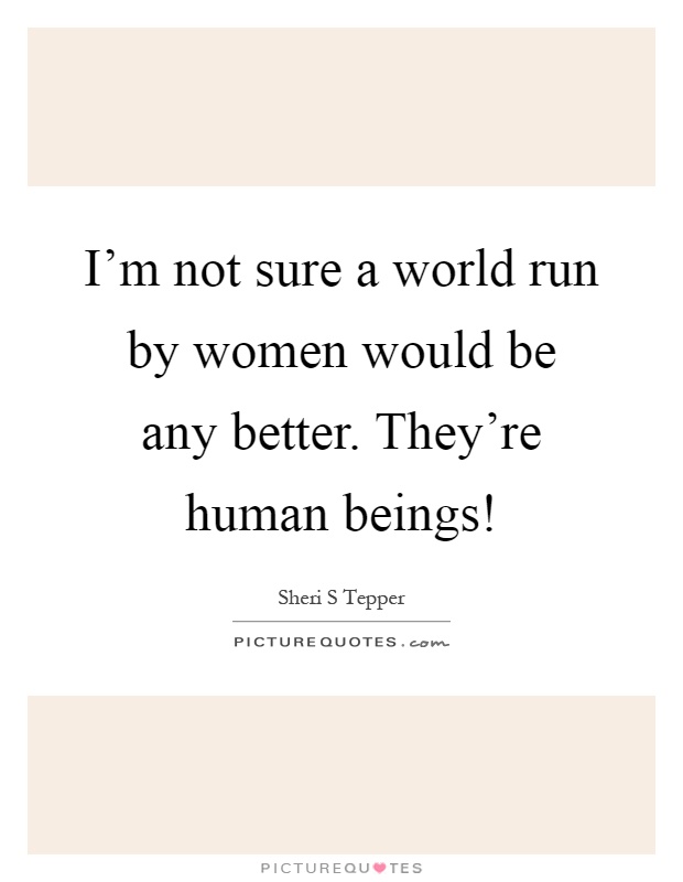 I'm not sure a world run by women would be any better. They're human beings! Picture Quote #1