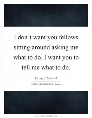 I don’t want you fellows sitting around asking me what to do. I want you to tell me what to do Picture Quote #1