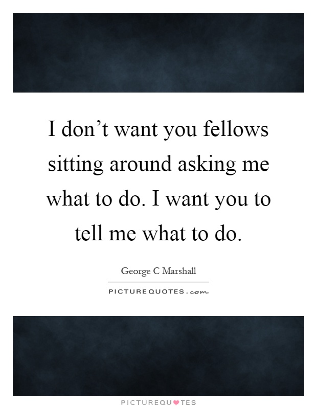 I don't want you fellows sitting around asking me what to do. I want you to tell me what to do Picture Quote #1