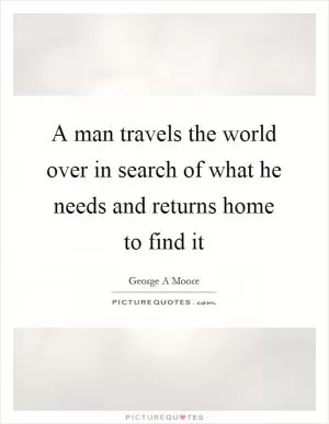 A man travels the world over in search of what he needs and returns home to find it Picture Quote #1