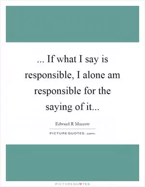 ... If what I say is responsible, I alone am responsible for the saying of it Picture Quote #1