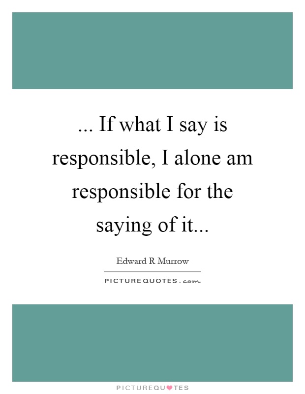 ... If what I say is responsible, I alone am responsible for the saying of it Picture Quote #1