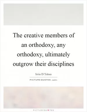 The creative members of an orthodoxy, any orthodoxy, ultimately outgrow their disciplines Picture Quote #1