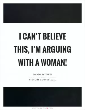 I can’t believe this, I’m arguing with a woman! Picture Quote #1