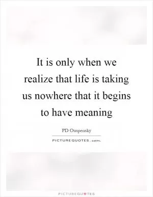 It is only when we realize that life is taking us nowhere that it begins to have meaning Picture Quote #1