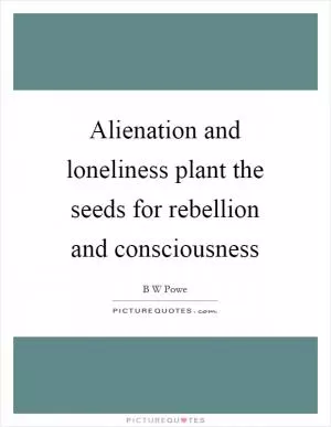 Alienation and loneliness plant the seeds for rebellion and consciousness Picture Quote #1