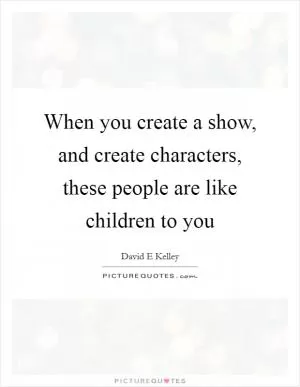 When you create a show, and create characters, these people are like children to you Picture Quote #1
