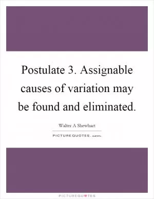 Postulate 3. Assignable causes of variation may be found and eliminated Picture Quote #1