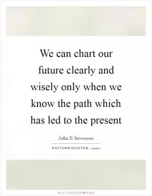 We can chart our future clearly and wisely only when we know the path which has led to the present Picture Quote #1