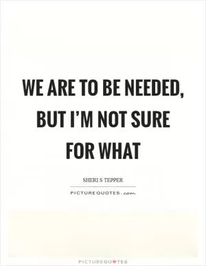 We are to be needed, but I’m not sure for what Picture Quote #1