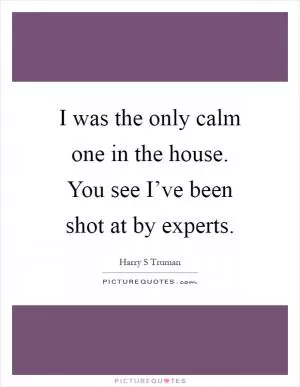 I was the only calm one in the house. You see I’ve been shot at by experts Picture Quote #1