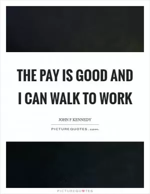 The pay is good and I can walk to work Picture Quote #1