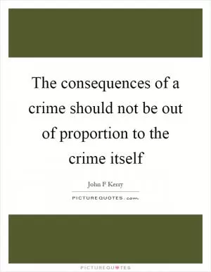The consequences of a crime should not be out of proportion to the crime itself Picture Quote #1