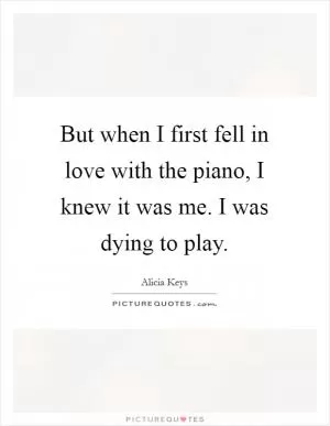 But when I first fell in love with the piano, I knew it was me. I was dying to play Picture Quote #1
