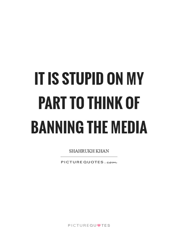 It is stupid on my part to think of banning the media Picture Quote #1