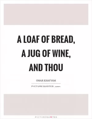 A loaf of bread, a jug of wine, and thou Picture Quote #1