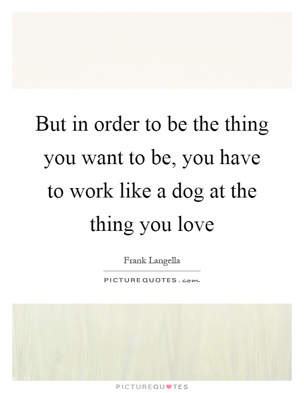 But in order to be the thing you want to be, you have to work like a dog at the thing you love Picture Quote #1